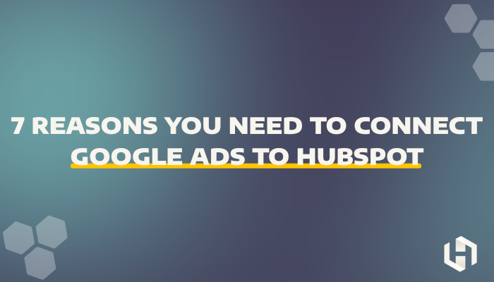 7 Reasons You Need to Connect Google Ads to HubSpot